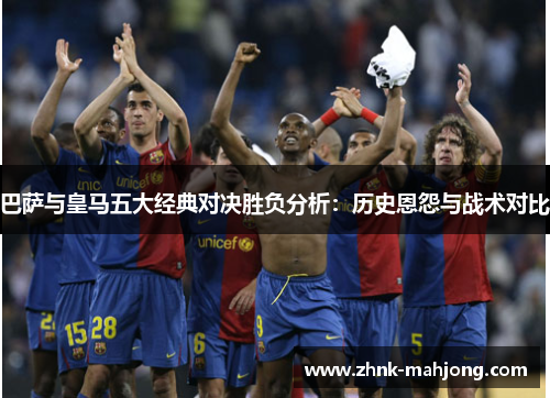 巴萨与皇马五大经典对决胜负分析：历史恩怨与战术对比