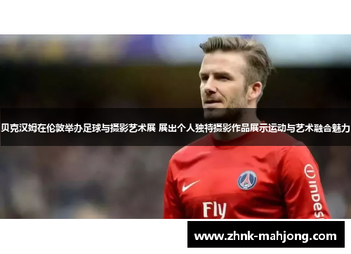 贝克汉姆在伦敦举办足球与摄影艺术展 展出个人独特摄影作品展示运动与艺术融合魅力