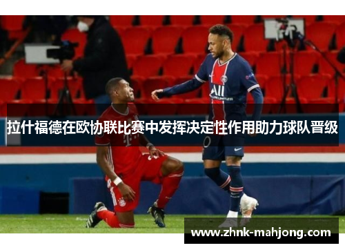 拉什福德在欧协联比赛中发挥决定性作用助力球队晋级
