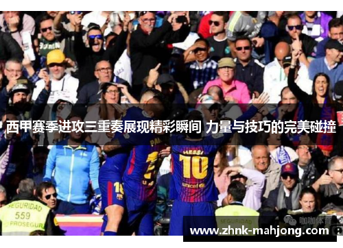 西甲赛季进攻三重奏展现精彩瞬间 力量与技巧的完美碰撞 西甲赛季进攻三重奏展现精彩瞬间 力量与技巧的完美碰撞