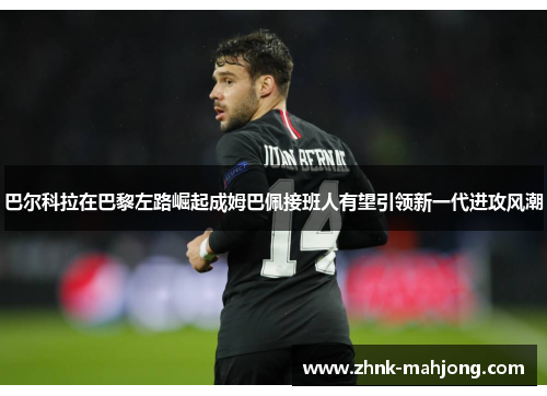 巴尔科拉在巴黎左路崛起成姆巴佩接班人有望引领新一代进攻风潮 巴尔科拉在巴黎左路崛起成姆巴佩接班人有望引领新一代进攻风潮