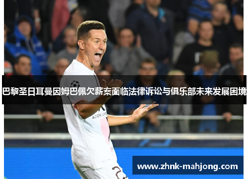 巴黎圣日耳曼因姆巴佩欠薪案面临法律诉讼与俱乐部未来发展困境 巴黎圣日耳曼因姆巴佩欠薪案面临法律诉讼与俱乐部未来发展困境