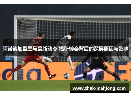 阿诺德加盟皇马最新动态 揭秘转会背后的深层原因与影响 阿诺德加盟皇马最新动态 揭秘转会背后的深层原因与影响